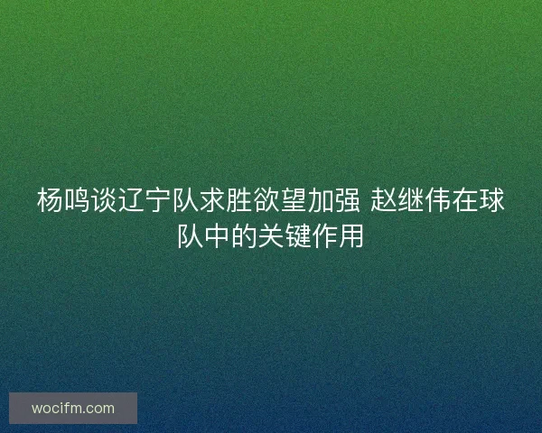杨鸣谈辽宁队求胜欲望加强 赵继伟在球队中的关键作用