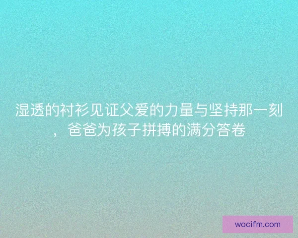 湿透的衬衫见证父爱的力量与坚持那一刻，爸爸为孩子拼搏的满分答卷