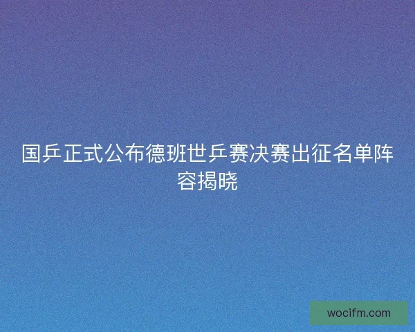 国乒正式公布德班世乒赛决赛出征名单阵容揭晓
