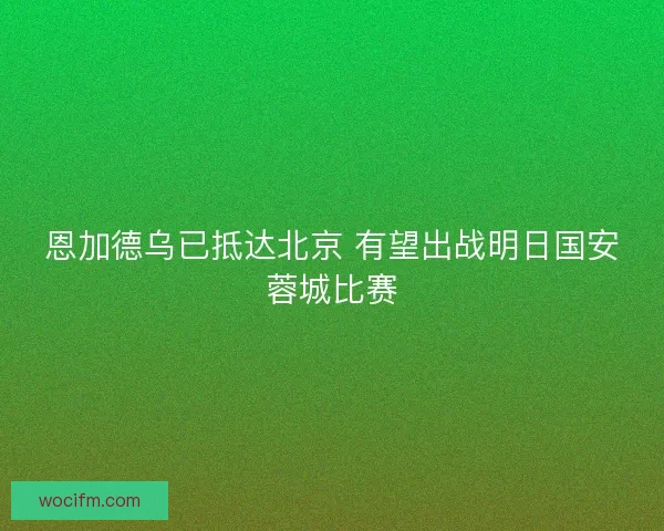 恩加德乌已抵达北京 有望出战明日国安蓉城比赛